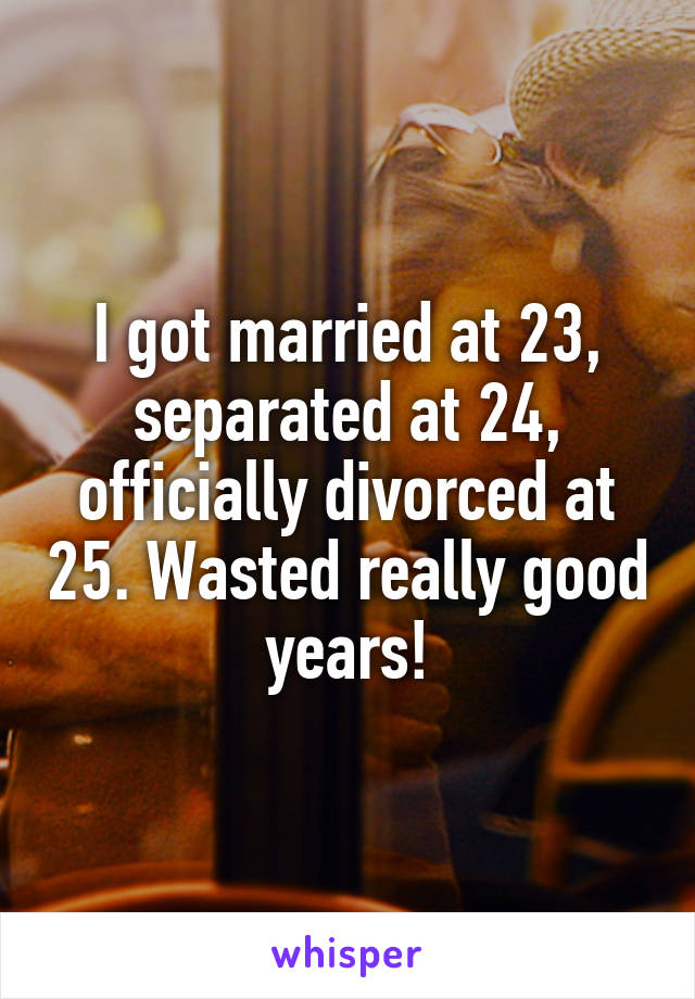 I got married at 23, separated at 24, officially divorced at 25. Wasted really good years!