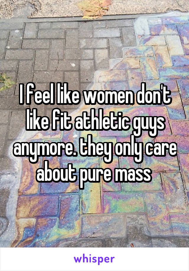 I feel like women don't like fit athletic guys anymore. they only care about pure mass 