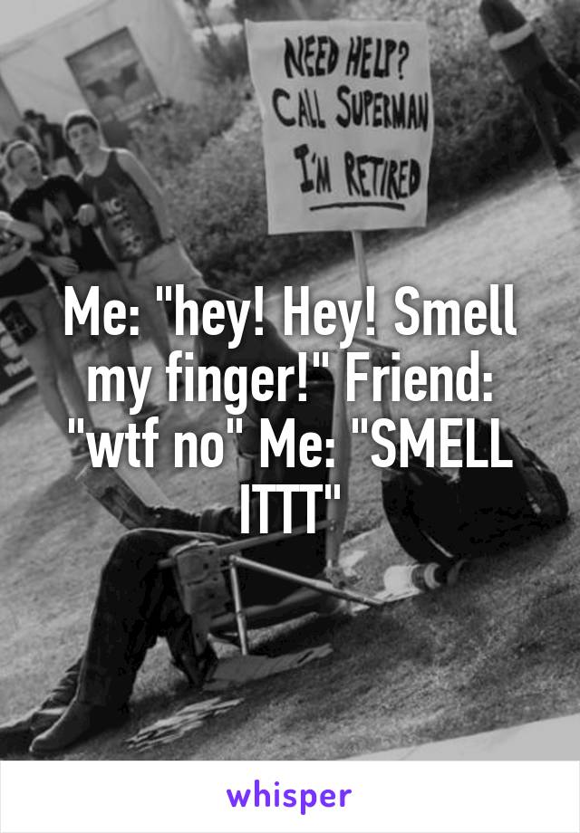 Me: "hey! Hey! Smell my finger!" Friend: "wtf no" Me: "SMELL ITTT"