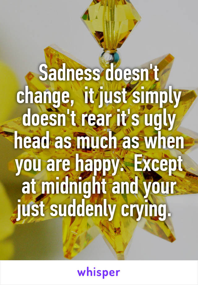 Sadness doesn't change,  it just simply doesn't rear it's ugly head as much as when you are happy.  Except at midnight and your just suddenly crying.  