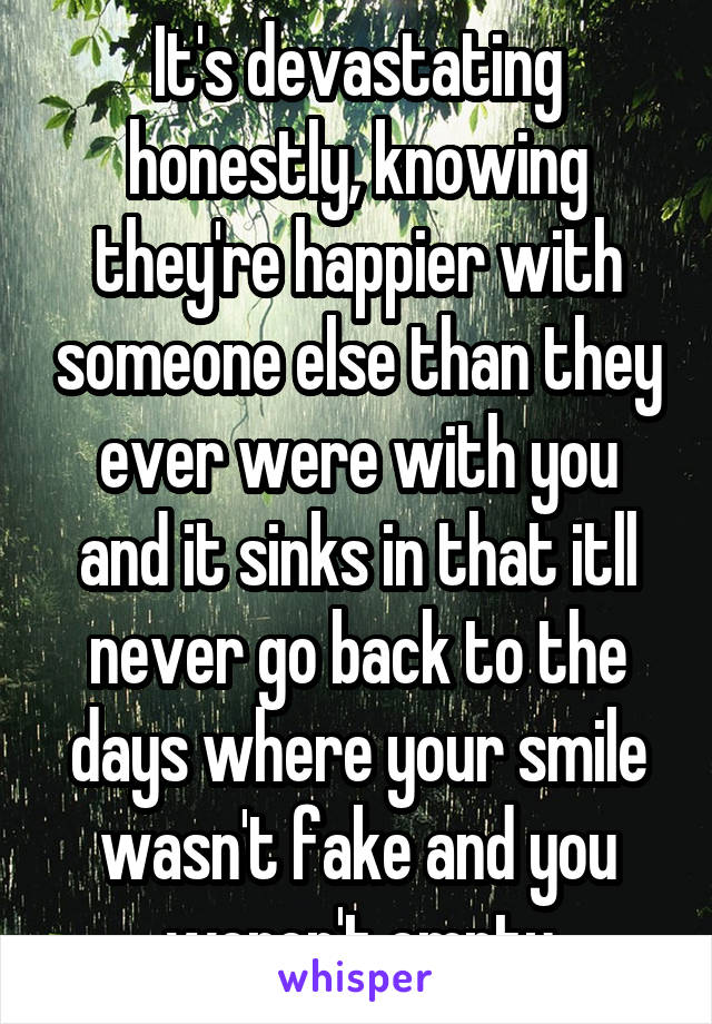 It's devastating honestly, knowing they're happier with someone else than they ever were with you and it sinks in that itll never go back to the days where your smile wasn't fake and you weren't empty