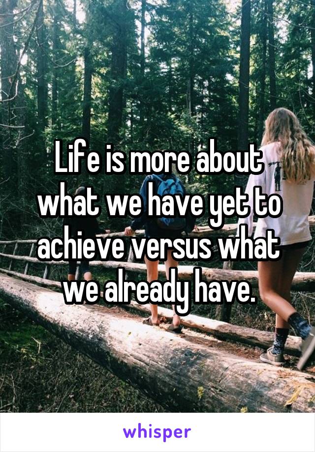 Life is more about what we have yet to achieve versus what we already have.