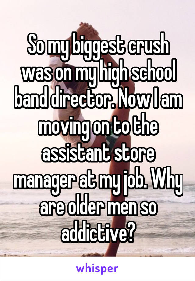 So my biggest crush was on my high school band director. Now I am moving on to the assistant store manager at my job. Why are older men so addictive?