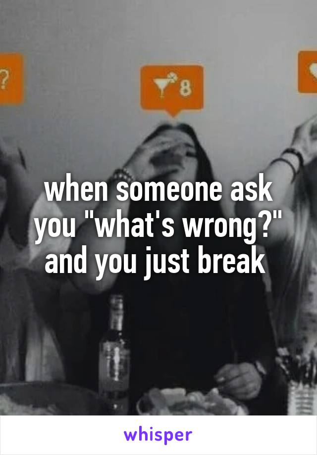 when someone ask you "what's wrong?" and you just break 