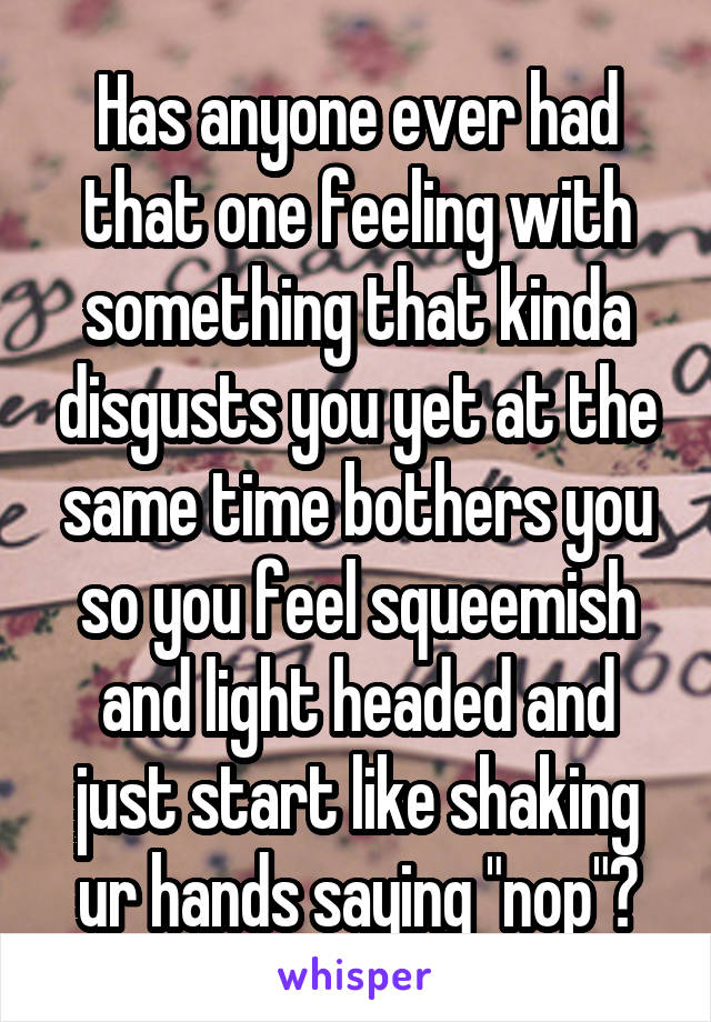 Has anyone ever had that one feeling with something that kinda disgusts you yet at the same time bothers you so you feel squeemish and light headed and just start like shaking ur hands saying "nop"?