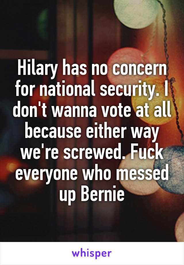 Hilary has no concern for national security. I don't wanna vote at all because either way we're screwed. Fuck everyone who messed up Bernie