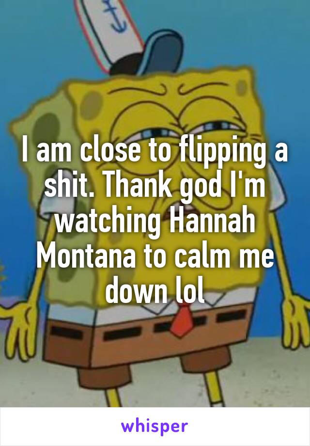 I am close to flipping a shit. Thank god I'm watching Hannah Montana to calm me down lol