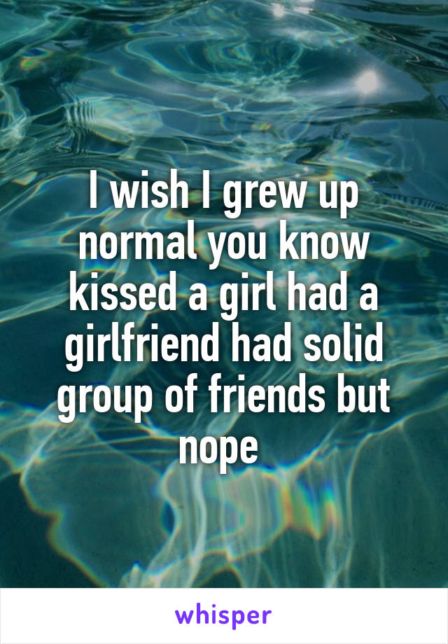 I wish I grew up normal you know kissed a girl had a girlfriend had solid group of friends but nope 