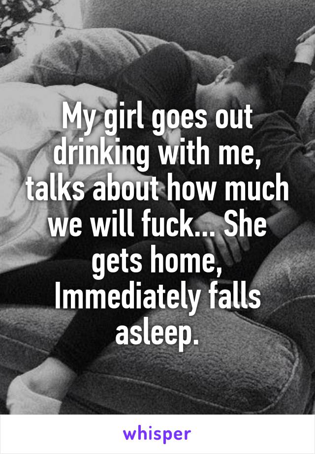 My girl goes out drinking with me, talks about how much we will fuck... She gets home, Immediately falls asleep.