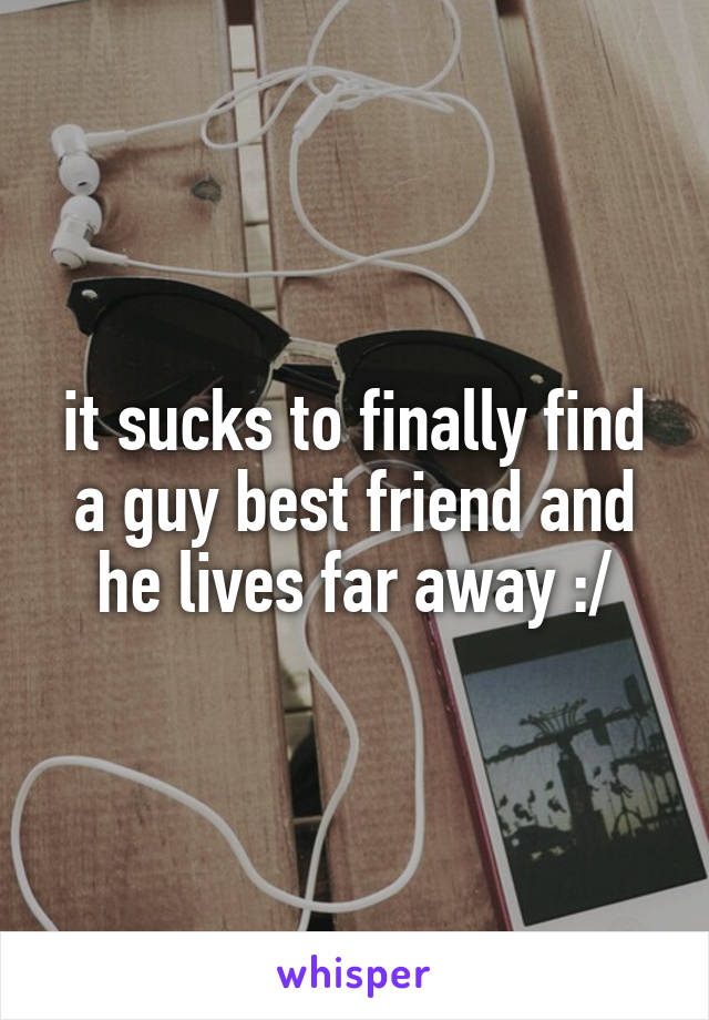 it sucks to finally find a guy best friend and he lives far away :/