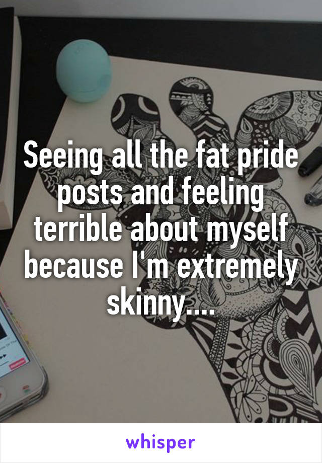 Seeing all the fat pride posts and feeling terrible about myself because I'm extremely skinny....