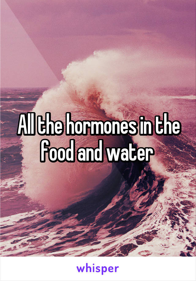 All the hormones in the food and water 