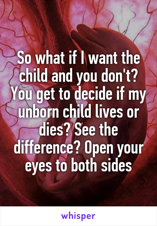 So what if I want the child and you don't? You get to decide if my unborn child lives or dies? See the difference? Open your eyes to both sides