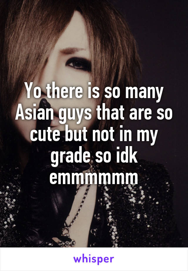 Yo there is so many Asian guys that are so cute but not in my grade so idk emmmmmm