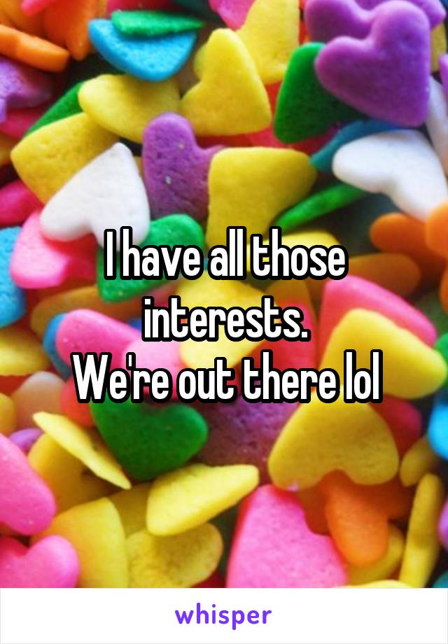 I have all those interests.
We're out there lol