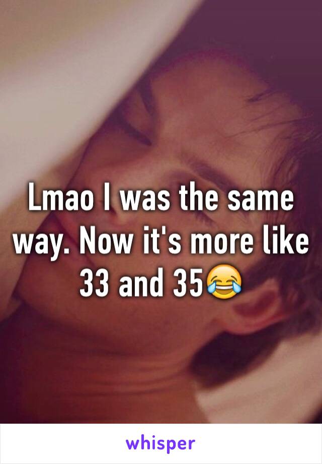 Lmao I was the same way. Now it's more like 33 and 35😂