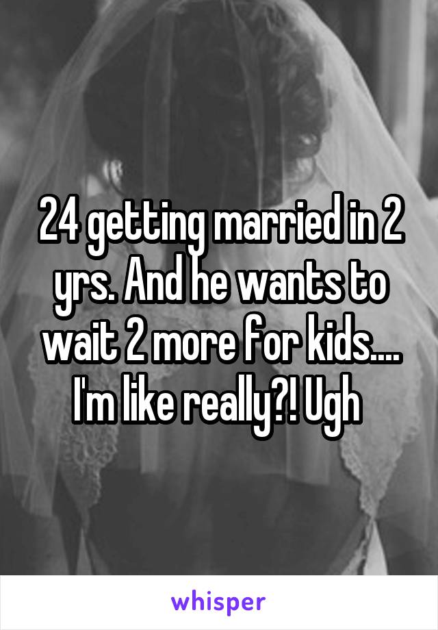 24 getting married in 2 yrs. And he wants to wait 2 more for kids.... I'm like really?! Ugh 