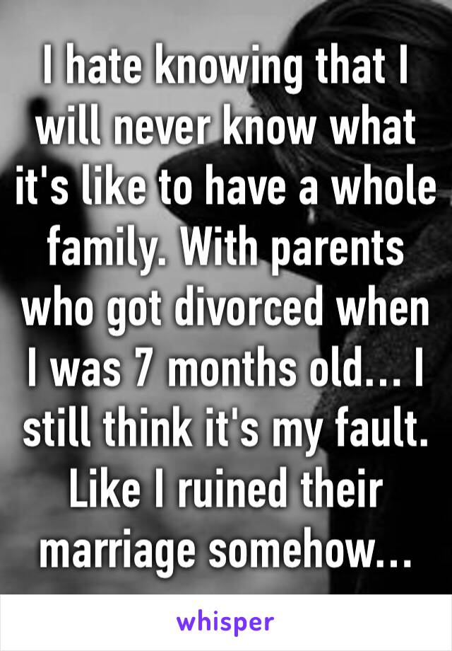 I hate knowing that I will never know what it's like to have a whole family. With parents who got divorced when I was 7 months old… I still think it's my fault. Like I ruined their marriage somehow…