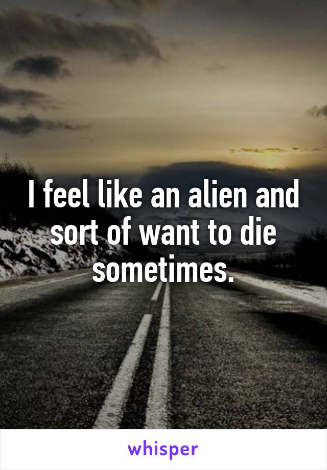 I feel like an alien and sort of want to die sometimes.