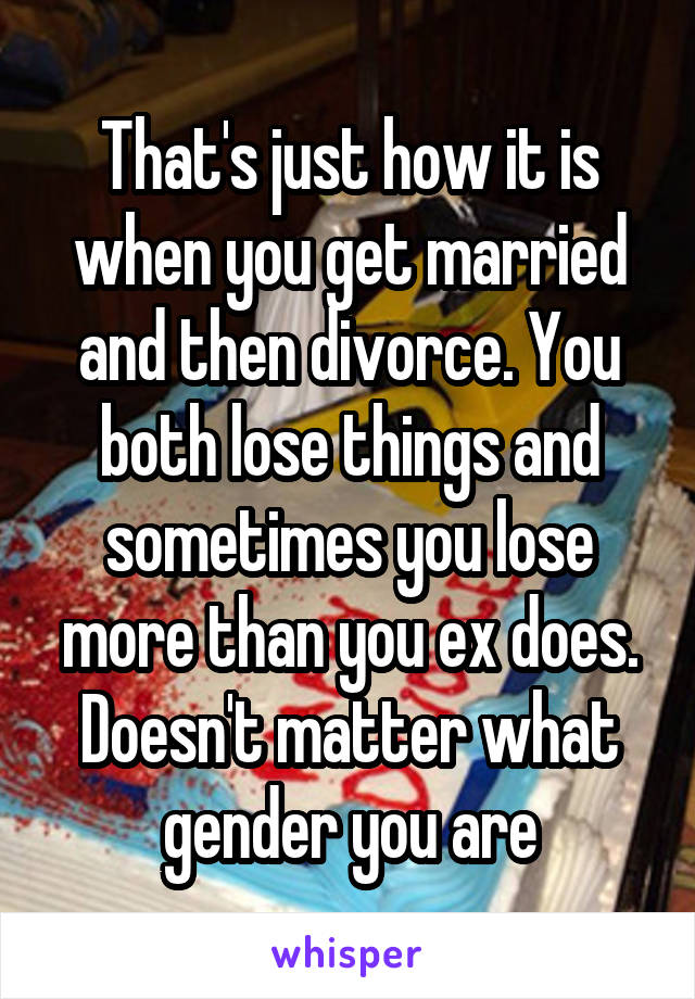 That's just how it is when you get married and then divorce. You both lose things and sometimes you lose more than you ex does. Doesn't matter what gender you are