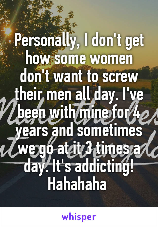 Personally, I don't get how some women don't want to screw their men all day. I've been with mine for 4 years and sometimes we go at it 3 times a day. It's addicting! Hahahaha 