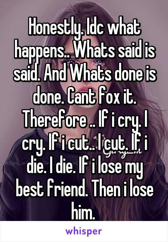 Honestly. Idc what happens.. Whats said is said. And Whats done is done. Cant fox it. Therefore .. If i cry. I cry. If i cut.. I cut. If i die. I die. If i lose my best friend. Then i lose him. 