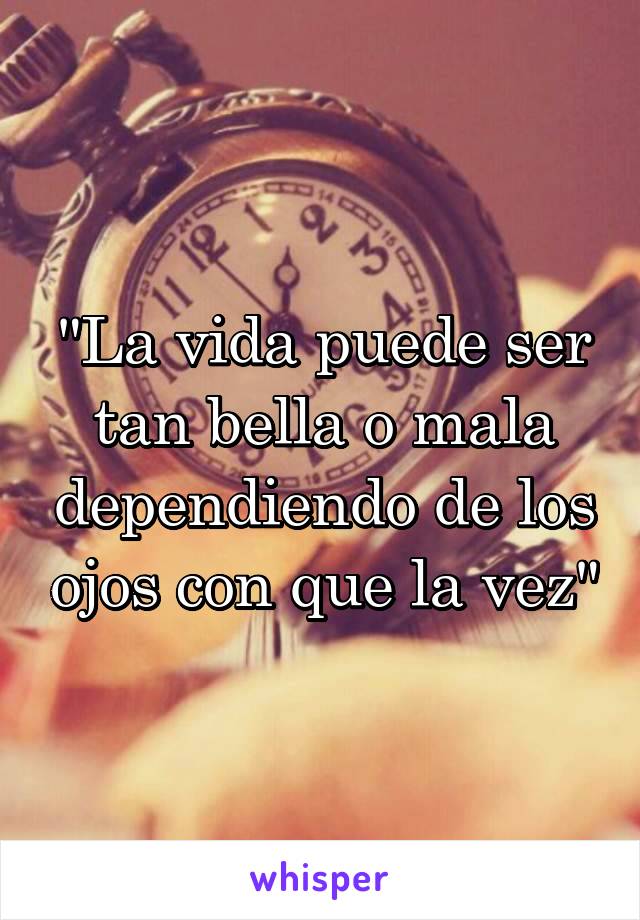 "La vida puede ser tan bella o mala dependiendo de los ojos con que la vez"