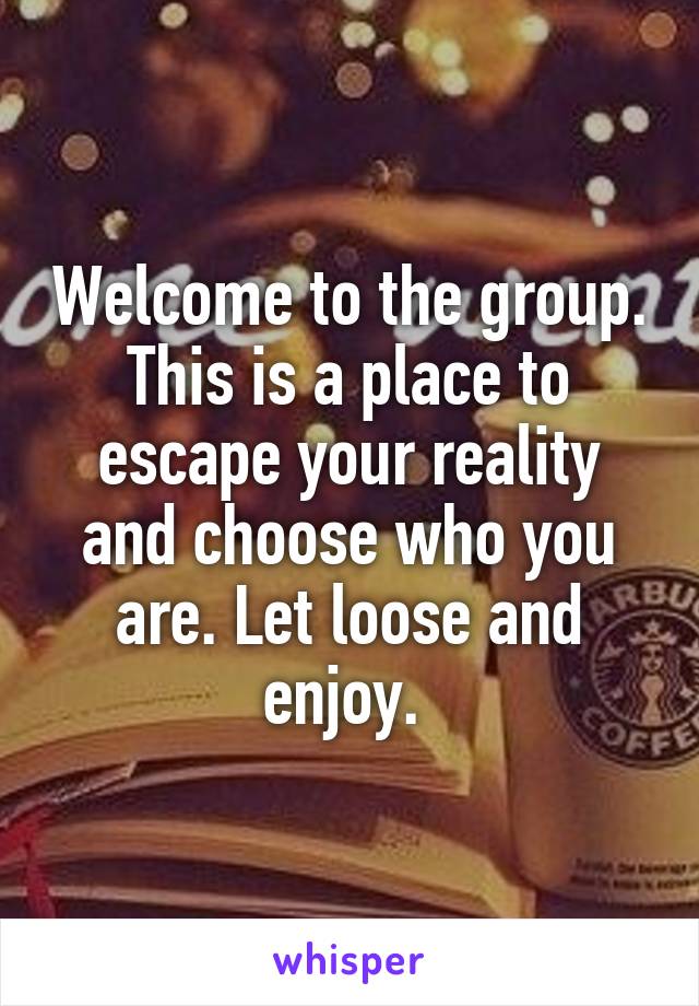 Welcome to the group. This is a place to escape your reality and choose who you are. Let loose and enjoy. 