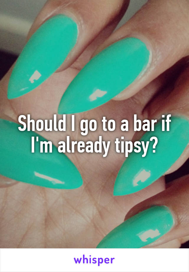 Should I go to a bar if I'm already tipsy?