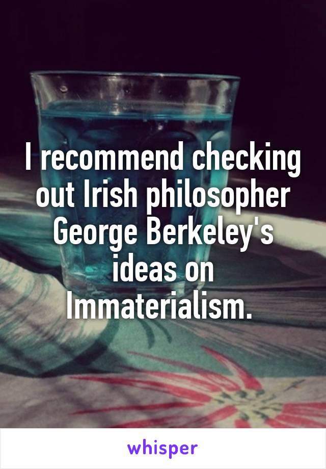 I recommend checking out Irish philosopher George Berkeley's ideas on Immaterialism. 