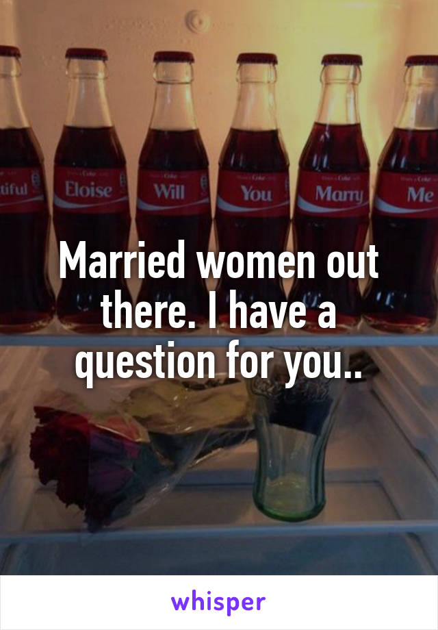 Married women out there. I have a question for you..