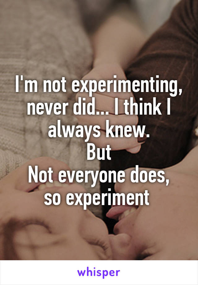 I'm not experimenting, never did... I think I always knew.
But
Not everyone does, so experiment 