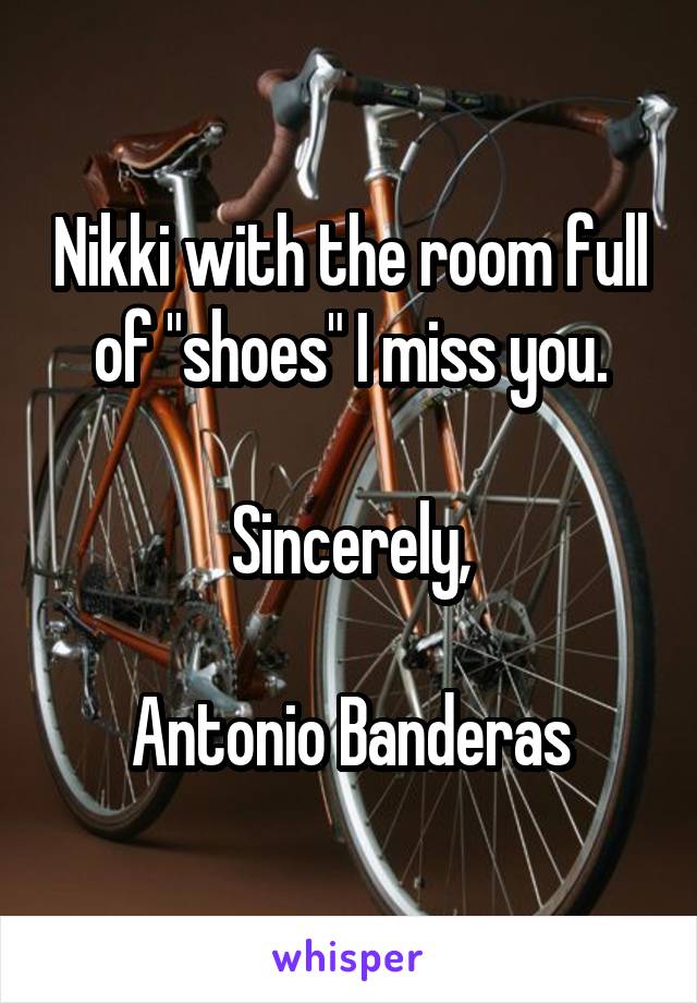 Nikki with the room full of "shoes" I miss you.

Sincerely,

Antonio Banderas