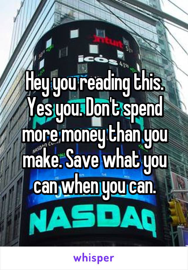 Hey you reading this. Yes you. Don't spend more money than you make. Save what you can when you can.