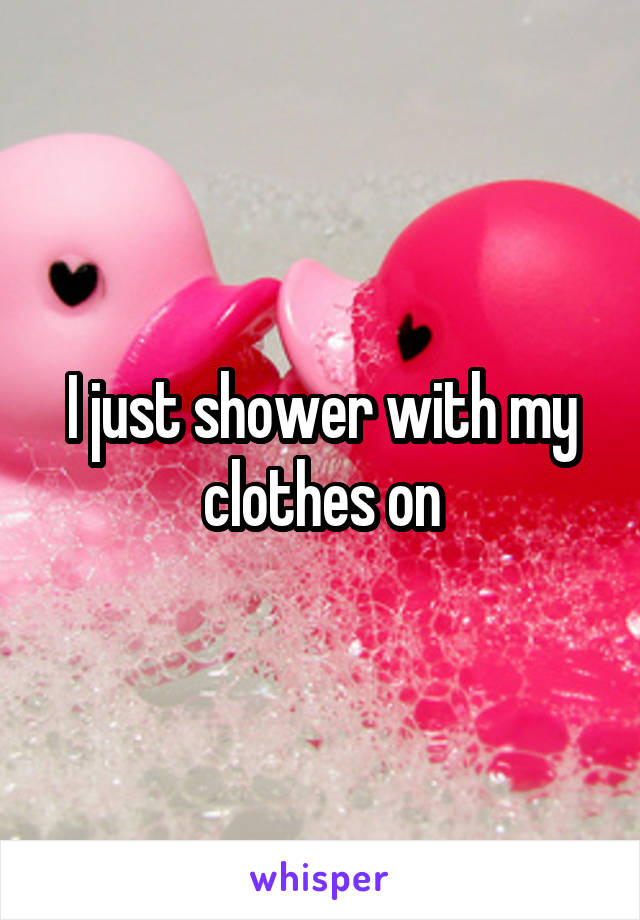 I just shower with my clothes on