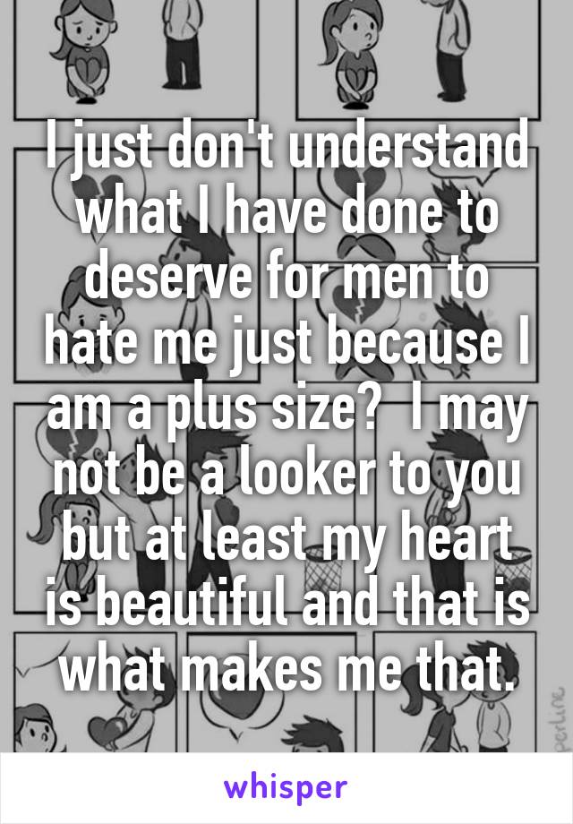 I just don't understand what I have done to deserve for men to hate me just because I am a plus size?  I may not be a looker to you but at least my heart is beautiful and that is what makes me that.