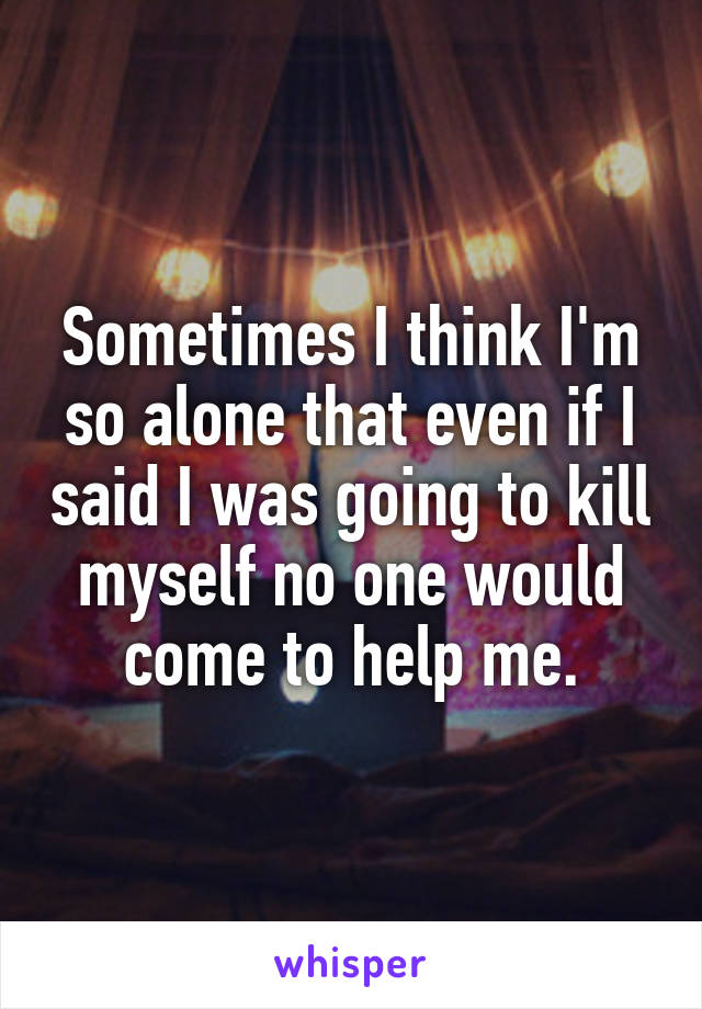 Sometimes I think I'm so alone that even if I said I was going to kill myself no one would come to help me.