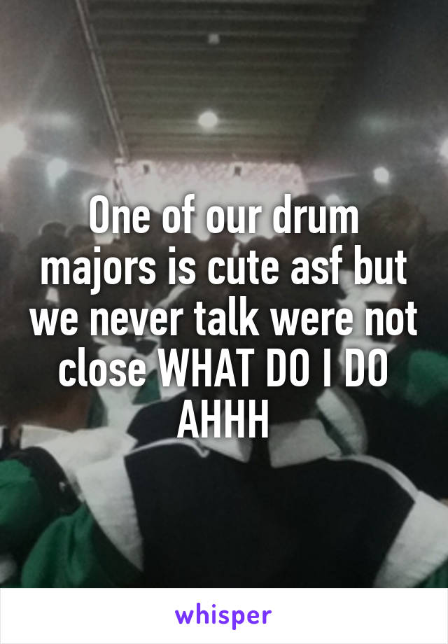 One of our drum majors is cute asf but we never talk were not close WHAT DO I DO AHHH