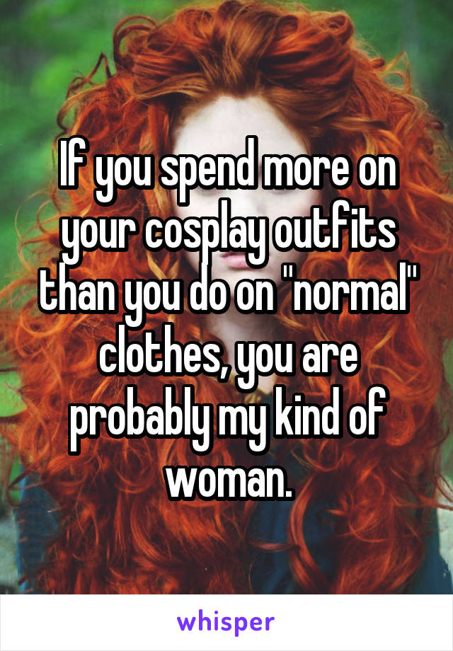 If you spend more on your cosplay outfits than you do on "normal" clothes, you are probably my kind of woman.