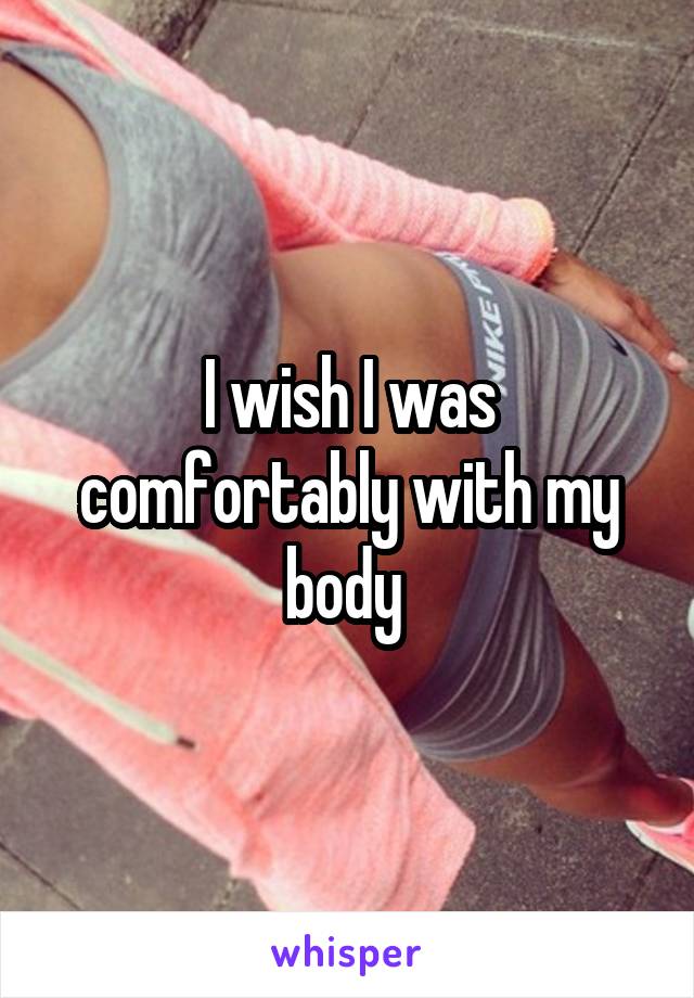 I wish I was comfortably with my body 