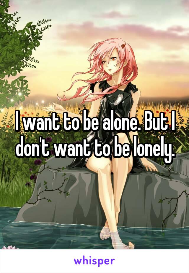 I want to be alone. But I don't want to be lonely.