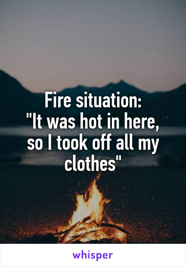 Fire situation:
"It was hot in here, so I took off all my clothes"