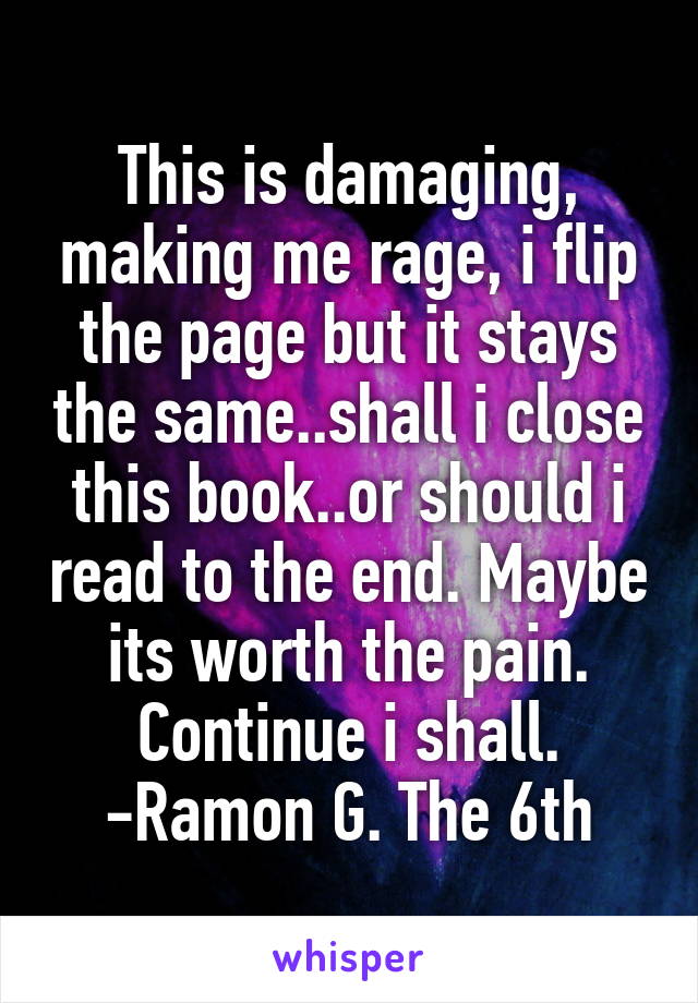 This is damaging, making me rage, i flip the page but it stays the same..shall i close this book..or should i read to the end. Maybe its worth the pain. Continue i shall.
-Ramon G. The 6th