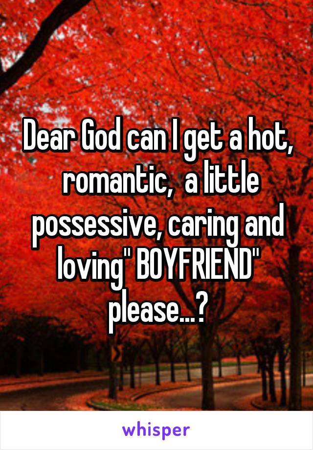 Dear God can I get a hot,  romantic,  a little possessive, caring and loving" BOYFRIEND" please...?