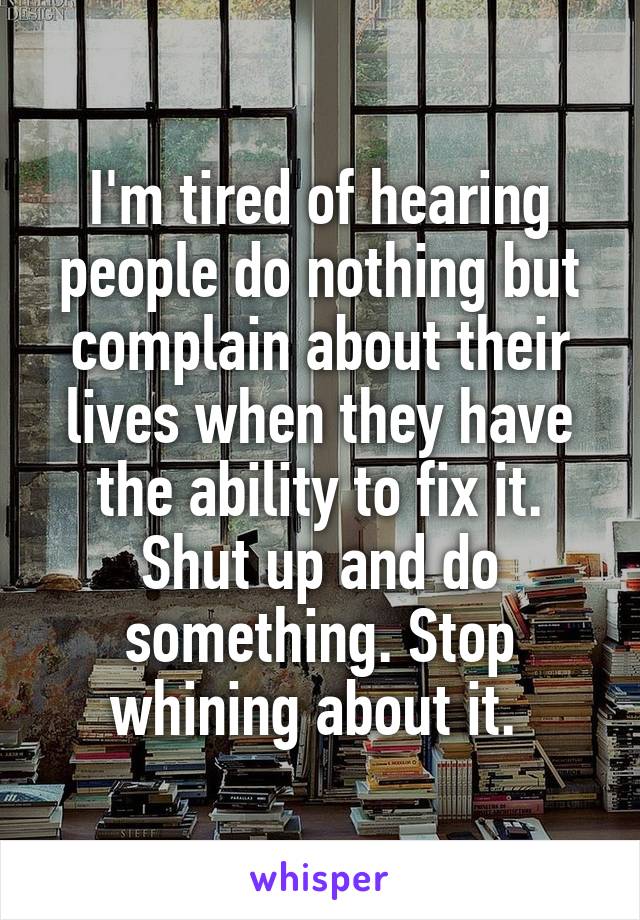 I'm tired of hearing people do nothing but complain about their lives when they have the ability to fix it. Shut up and do something. Stop whining about it. 