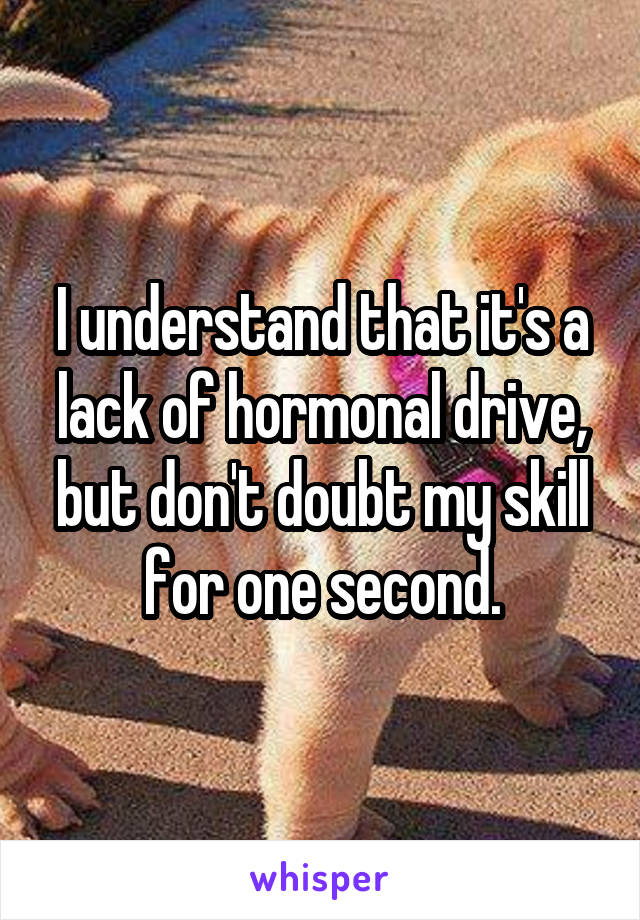 I understand that it's a lack of hormonal drive, but don't doubt my skill for one second.