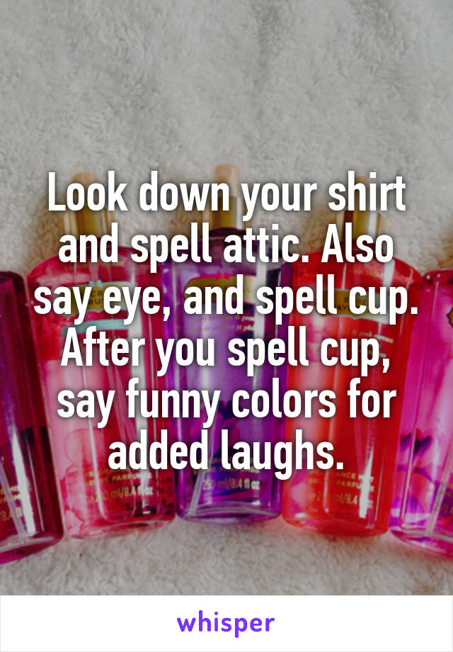Look down your shirt and spell attic. Also say eye, and spell cup. After you spell cup, say funny colors for added laughs.