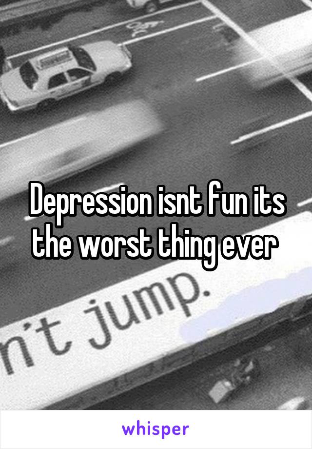 Depression isnt fun its the worst thing ever 