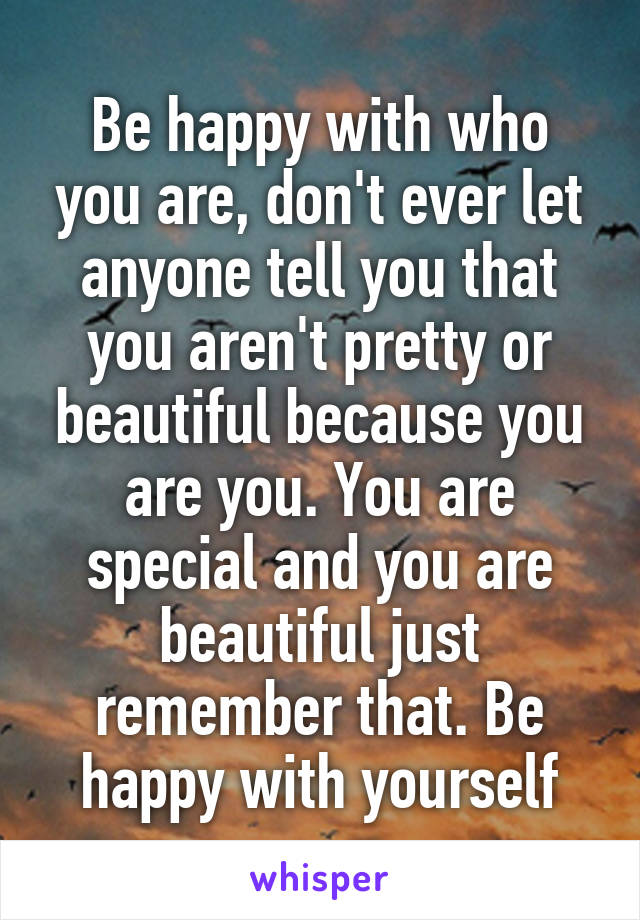 Be happy with who you are, don't ever let anyone tell you that you aren't pretty or beautiful because you are you. You are special and you are beautiful just remember that. Be happy with yourself