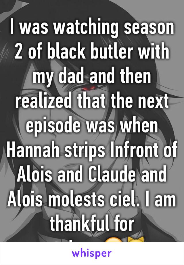 I was watching season 2 of black butler with my dad and then realized that the next episode was when Hannah strips Infront of Alois and Claude and Alois molests ciel. I am thankful for previews😬😹